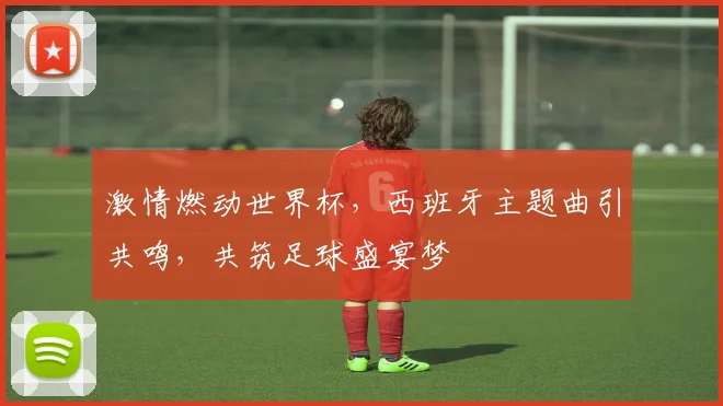 激情燃动世界杯，西班牙主题曲引共鸣，共筑足球盛宴梦