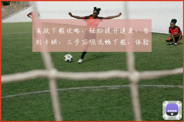 高效下载攻略，轻松提升速度，告别卡顿，三步实现流畅下载，体验极致速度