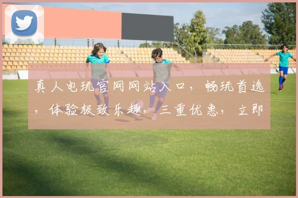 真人电玩官网网站入口，畅玩首选，体验极致乐趣，三重优惠，立即加入