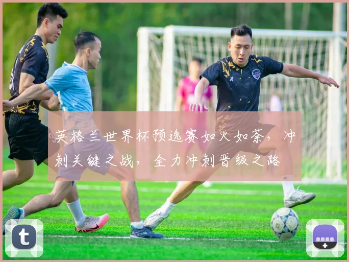 英格兰世界杯预选赛如火如荼，冲刺关键之战，全力冲刺晋级之路