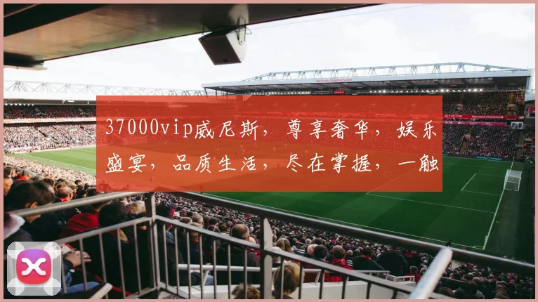 37000vip威尼斯，尊享奢华，娱乐盛宴，品质生活，尽在掌握，一触即达