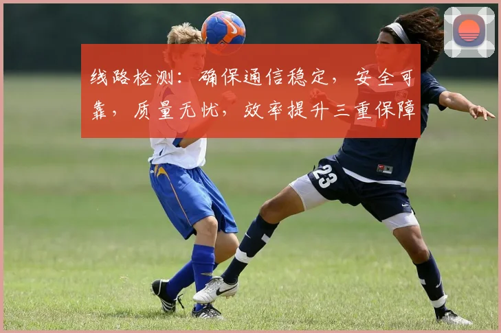线路检测：确保通信稳定，安全可靠，质量无忧，效率提升三重保障，首选方案