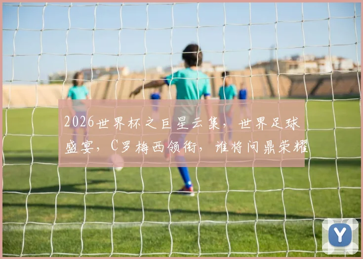2026世界杯之巨星云集，世界足球盛宴，C罗梅西领衔，谁将问鼎荣耀