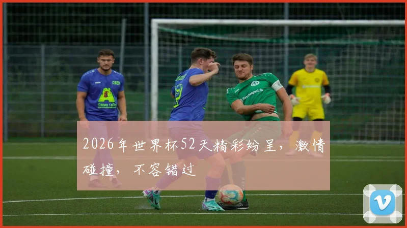 2026年世界杯52天精彩纷呈，激情碰撞，不容错过